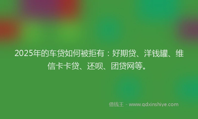 2025年的车贷如何被拒有：好期贷、洋钱罐、维信卡卡贷、还呗、团贷网等。