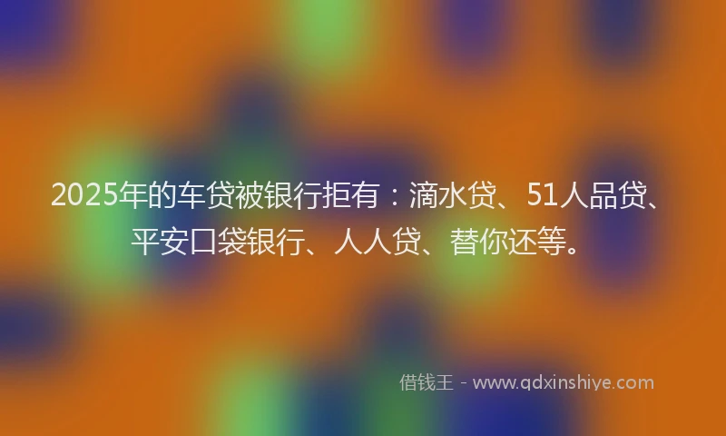 2025年的车贷被银行拒有：滴水贷、51人品贷、平安口袋银行、人人贷、替你还等。