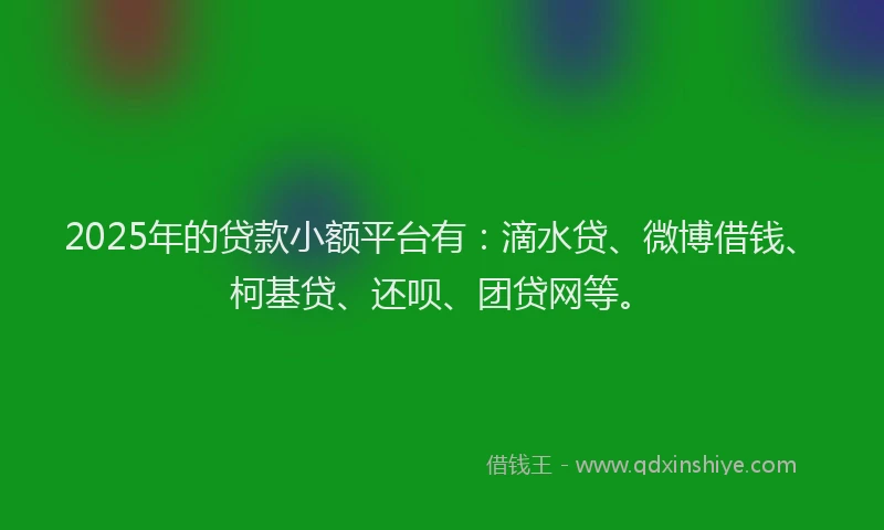 2025年的贷款小额平台有：滴水贷、微博借钱、柯基贷、还呗、团贷网等。
