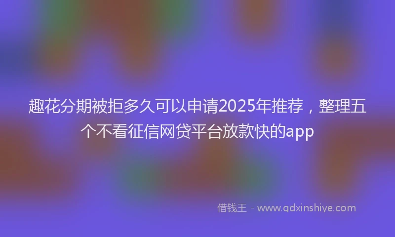 趣花分期被拒多久可以申请2025年推荐，整理五个不看征信网贷平台放款快的app