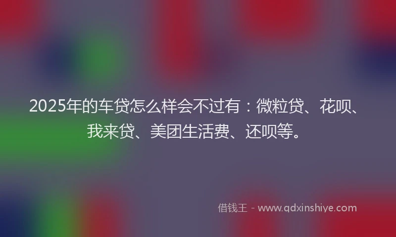 2025年的车贷怎么样会不过有：微粒贷、花呗、我来贷、美团生活费、还呗等。