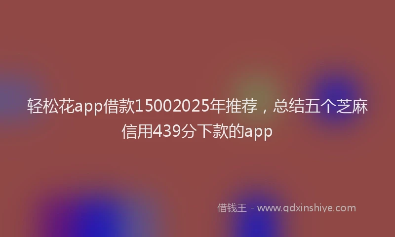 轻松花app借款15002025年推荐，总结五个芝麻信用439分下款的app