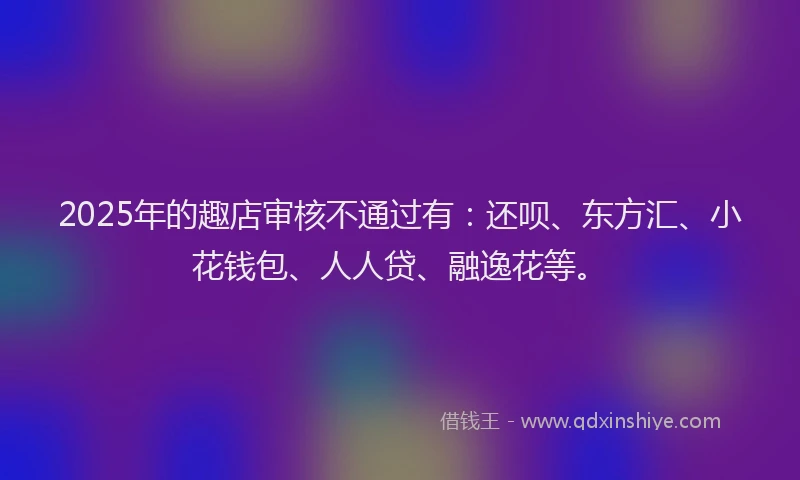2025年的趣店审核不通过有：还呗、东方汇、小花钱包、人人贷、融逸花等。
