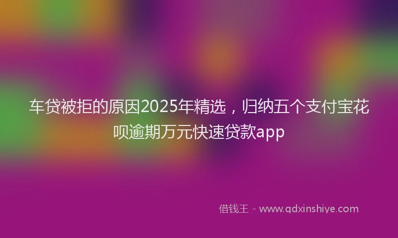 车贷被拒的原因2025年精选，归纳五个支付宝花呗逾期万元快速贷款app