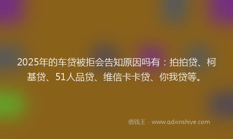 2025年的车贷被拒会告知原因吗有：拍拍贷、柯基贷、51人品贷、维信卡卡贷、你我贷等。