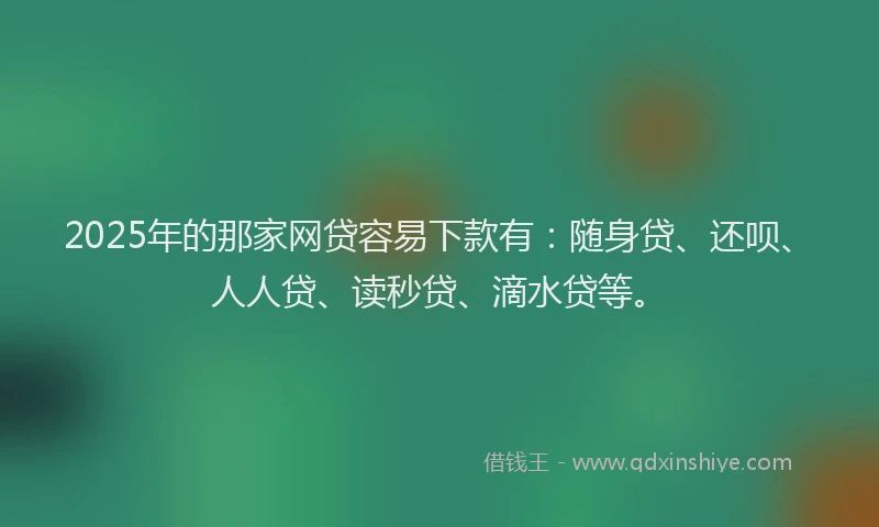 2025年的那家网贷容易下款有：随身贷、还呗、人人贷、读秒贷、滴水贷等。