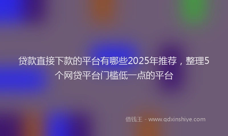 贷款直接下款的平台有哪些2025年推荐，整理5个网贷平台门槛低一点的平台