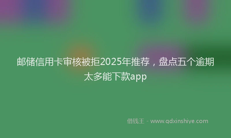 邮储信用卡审核被拒2025年推荐，盘点五个逾期太多能下款app