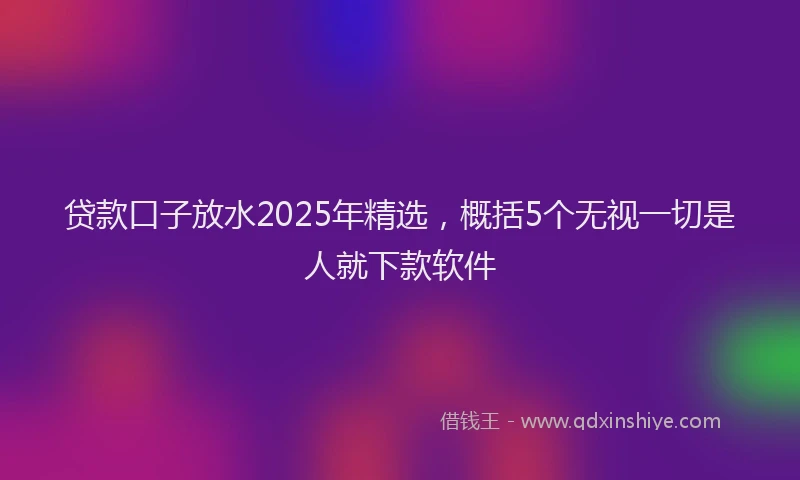 贷款口子放水2025年精选，概括5个无视一切是人就下款软件