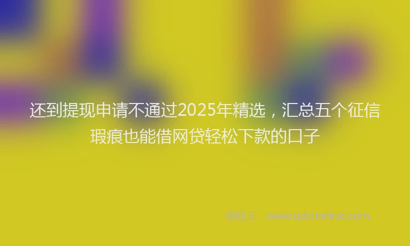 还到提现申请不通过2025年精选，汇总五个征信瑕疵也能借网贷轻松下款的口子