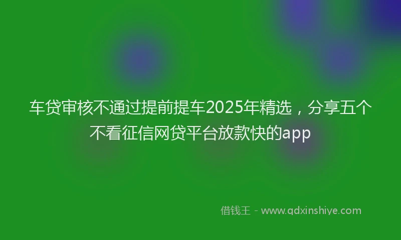车贷审核不通过提前提车2025年精选，分享五个不看征信网贷平台放款快的app