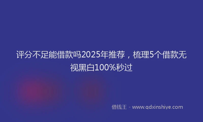 评分不足能借款吗2025年推荐，梳理5个借款无视黑白100%秒过