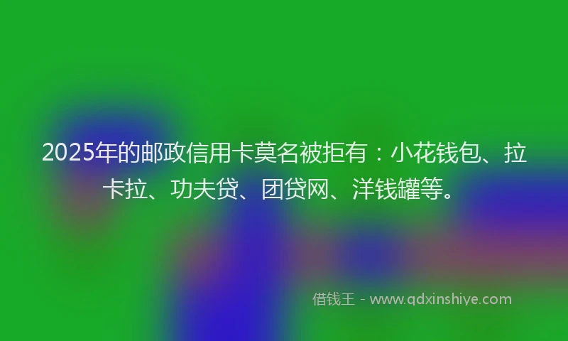 2025年的邮政信用卡莫名被拒有：小花钱包、拉卡拉、功夫贷、团贷网、洋钱罐等。