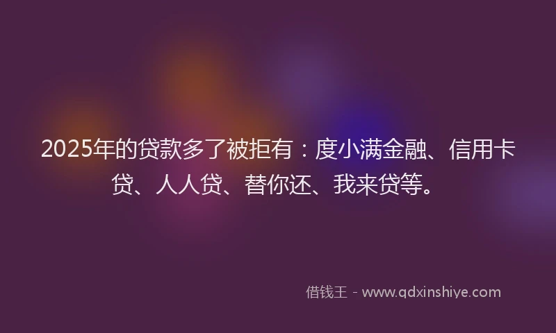 2025年的贷款多了被拒有：度小满金融、信用卡贷、人人贷、替你还、我来贷等。
