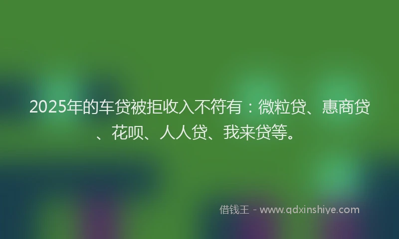 2025年的车贷被拒收入不符有：微粒贷、惠商贷、花呗、人人贷、我来贷等。