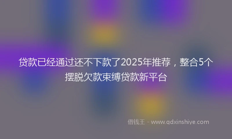 贷款已经通过还不下款了2025年推荐，整合5个摆脱欠款束缚贷款新平台