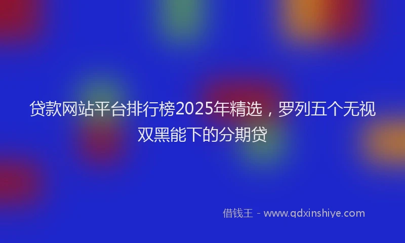 贷款网站平台排行榜2025年精选，罗列五个无视双黑能下的分期贷