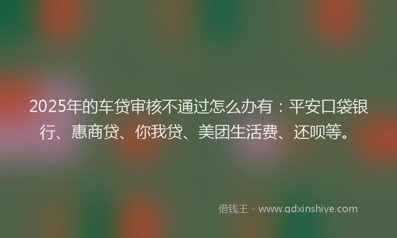 2025年的车贷审核不通过怎么办有：平安口袋银行、惠商贷、你我贷、美团生活费、还呗等。