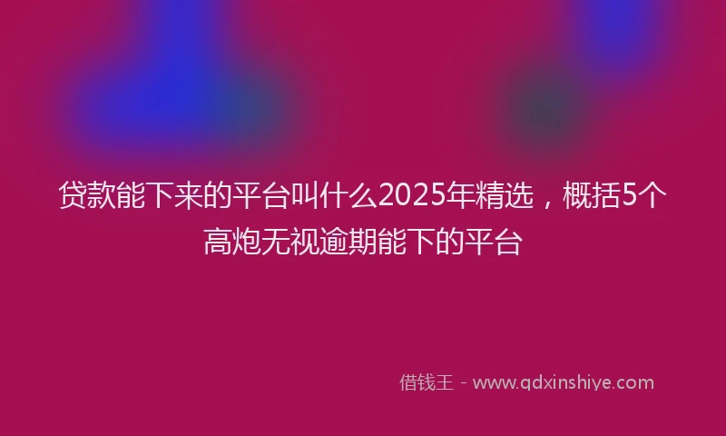 贷款能下来的平台叫什么2025年精选，概括5个高炮无视逾期能下的平台
