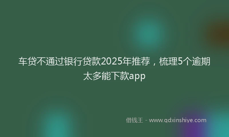 车贷不通过银行贷款2025年推荐，梳理5个逾期太多能下款app