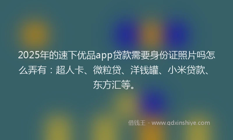 2025年的速下优品app贷款需要身份证照片吗怎么弄有：超人卡、微粒贷、洋钱罐、小米贷款、东方汇等。