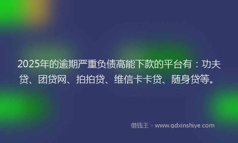 2025年的逾期严重负债高能下款的平台有：功夫贷、团贷网、拍拍贷、维信卡卡贷、随身贷等。