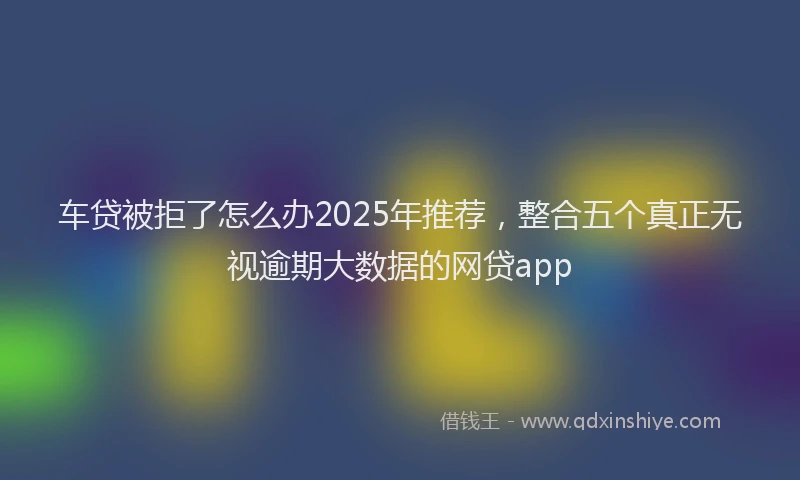 车贷被拒了怎么办2025年推荐，整合五个真正无视逾期大数据的网贷app
