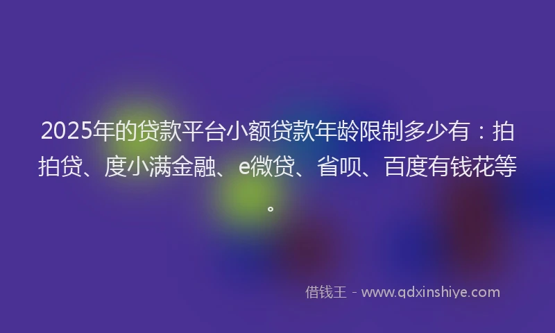 2025年的贷款平台小额贷款年龄限制多少有：拍拍贷、度小满金融、e微贷、省呗、百度有钱花等。
