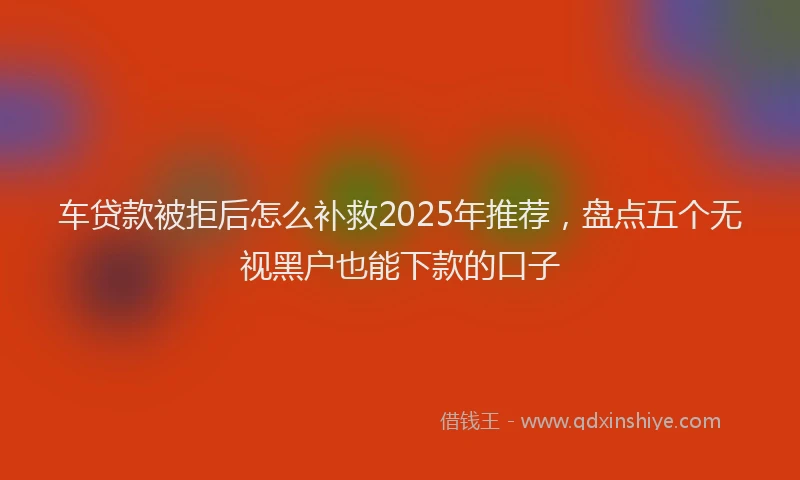 车贷款被拒后怎么补救2025年推荐，盘点五个无视黑户也能下款的口子
