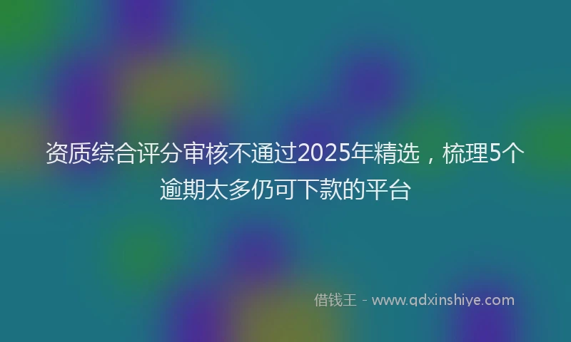 资质综合评分审核不通过2025年精选，梳理5个逾期太多仍可下款的平台