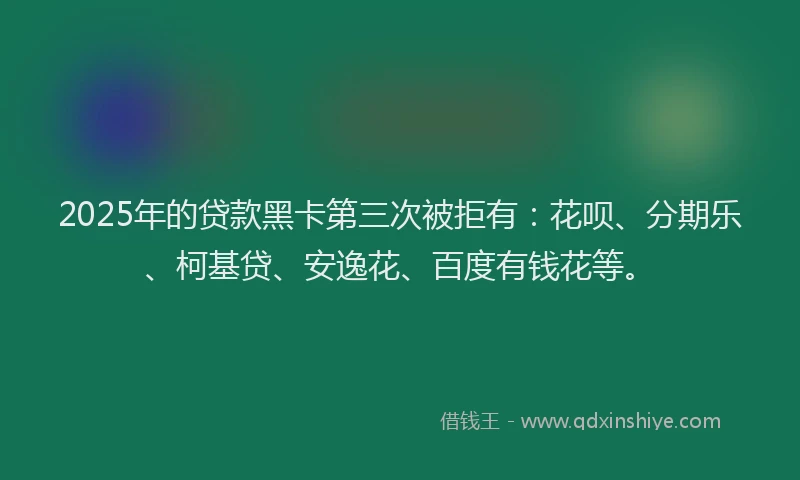 2025年的贷款黑卡第三次被拒有：花呗、分期乐、柯基贷、安逸花、百度有钱花等。