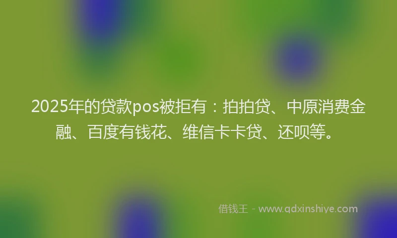 2025年的贷款pos被拒有：拍拍贷、中原消费金融、百度有钱花、维信卡卡贷、还呗等。