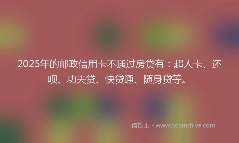 2025年的邮政信用卡不通过房贷有：超人卡、还呗、功夫贷、快贷通、随身贷等。
