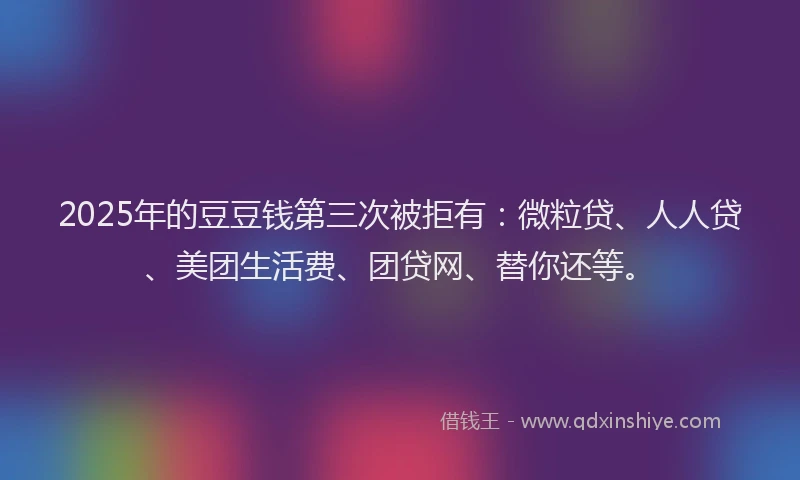 2025年的豆豆钱第三次被拒有：微粒贷、人人贷、美团生活费、团贷网、替你还等。