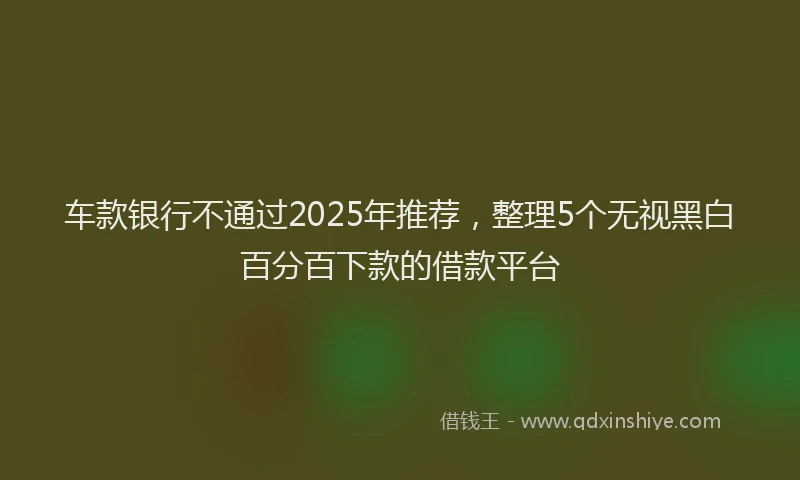 车款银行不通过2025年推荐，整理5个无视黑白百分百下款的借款平台