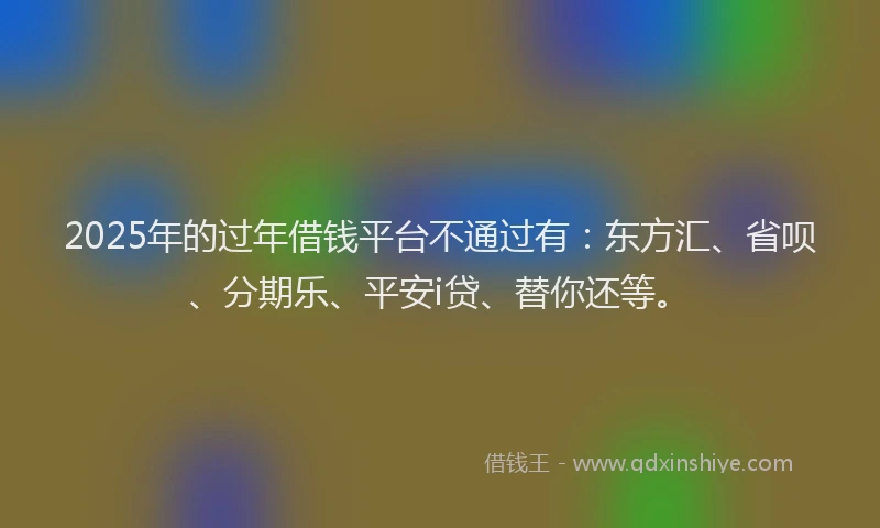 2025年的过年借钱平台不通过有：东方汇、省呗、分期乐、平安i贷、替你还等。
