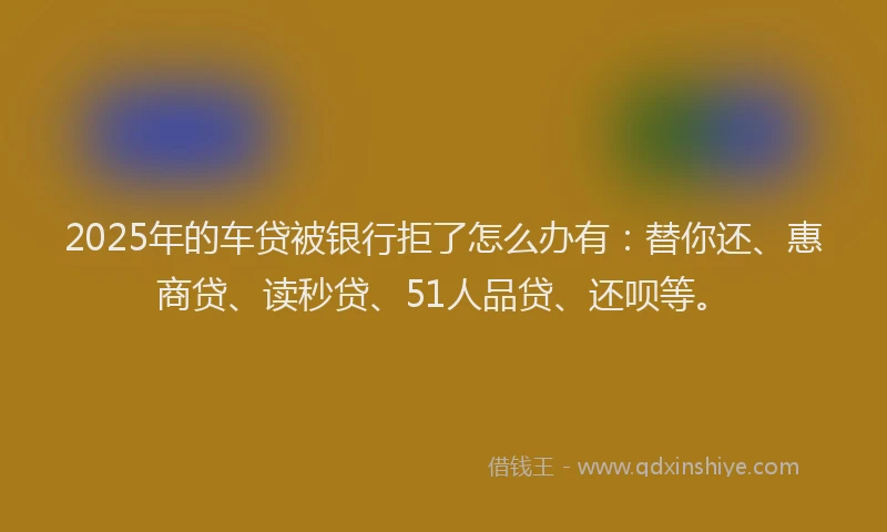 2025年的车贷被银行拒了怎么办有：替你还、惠商贷、读秒贷、51人品贷、还呗等。