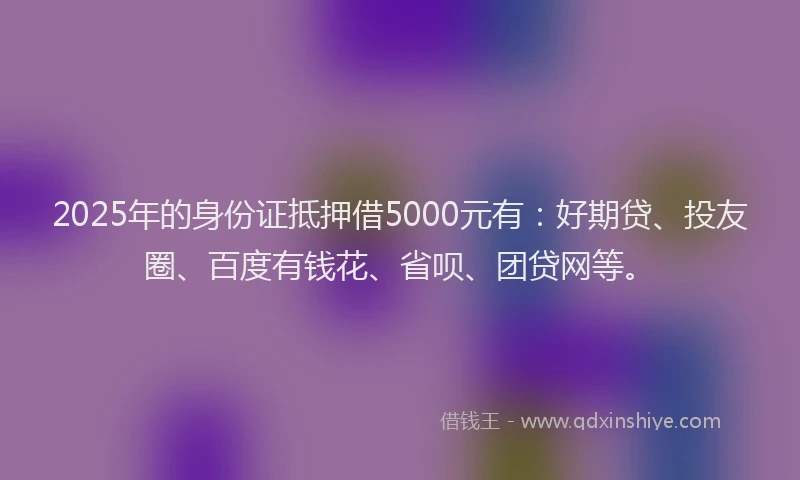 2025年的身份证抵押借5000元有：好期贷、投友圈、百度有钱花、省呗、团贷网等。