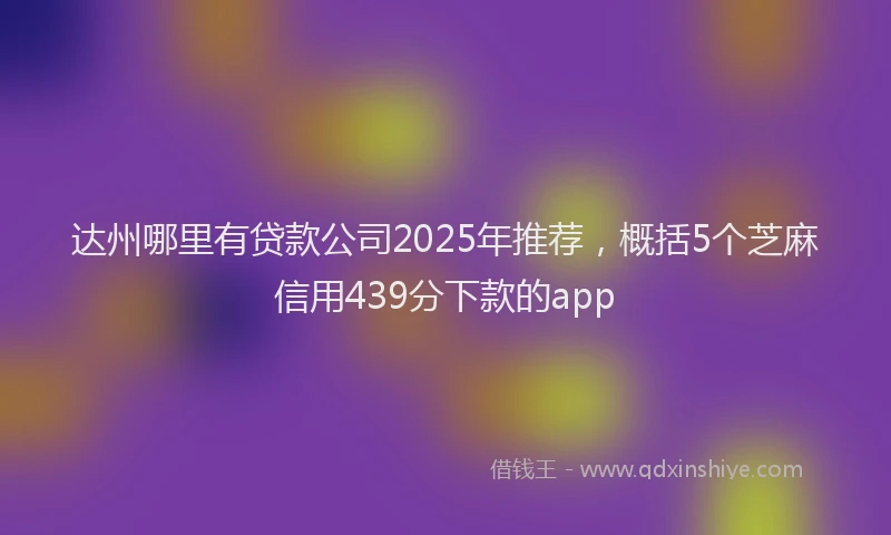 达州哪里有贷款公司2025年推荐，概括5个芝麻信用439分下款的app