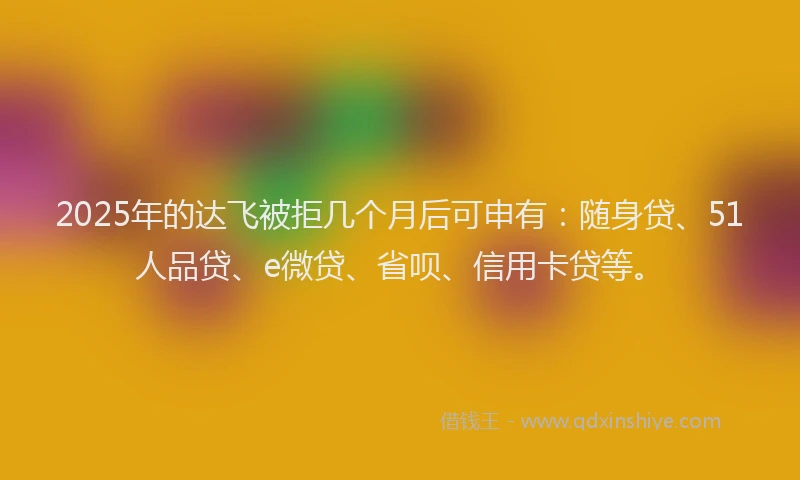 2025年的达飞被拒几个月后可申有：随身贷、51人品贷、e微贷、省呗、信用卡贷等。