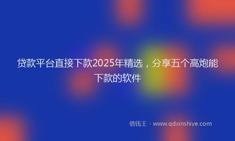 贷款平台直接下款2025年精选，分享五个高炮能下款的软件