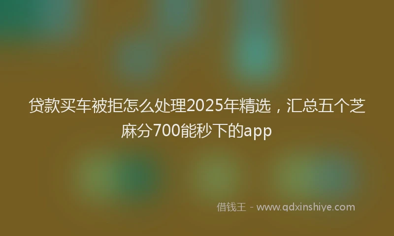 贷款买车被拒怎么处理2025年精选，汇总五个芝麻分700能秒下的app