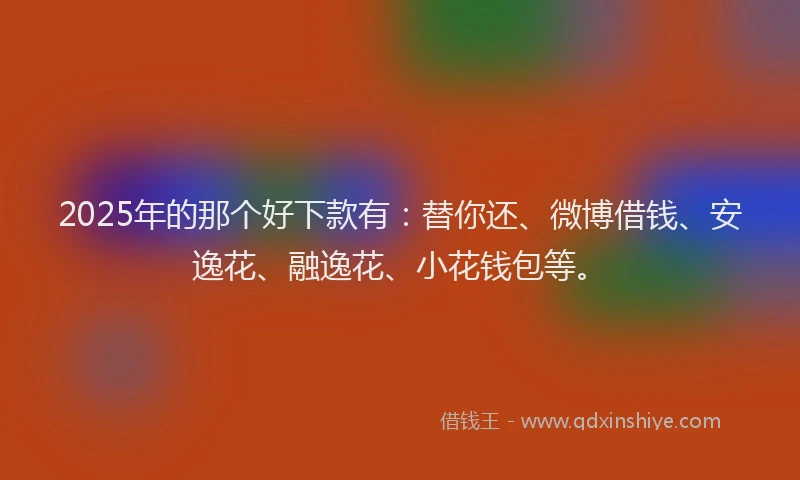 2025年的那个好下款有：替你还、微博借钱、安逸花、融逸花、小花钱包等。