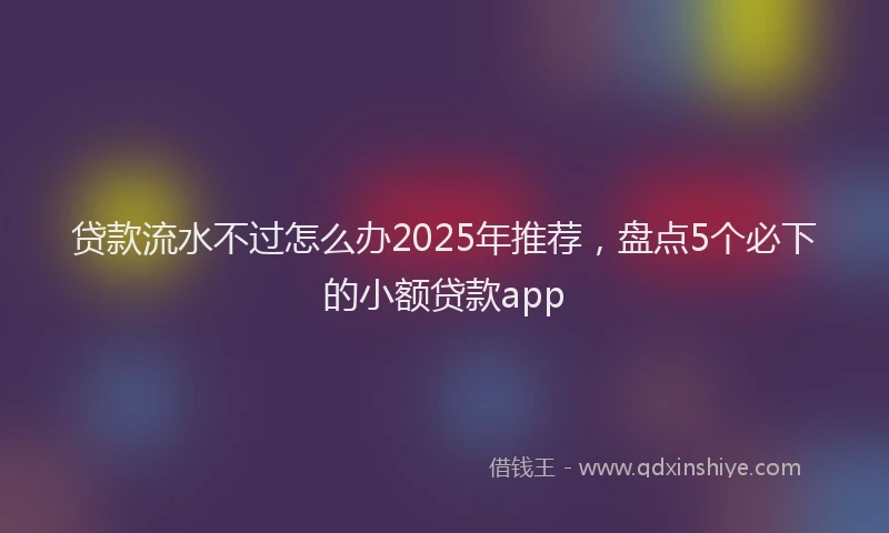 贷款流水不过怎么办2025年推荐，盘点5个必下的小额贷款app