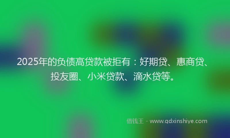 2025年的负债高贷款被拒有：好期贷、惠商贷、投友圈、小米贷款、滴水贷等。