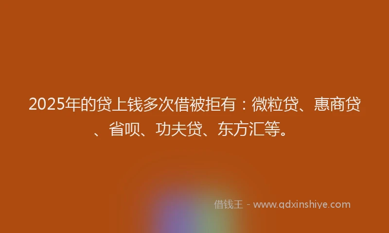 2025年的贷上钱多次借被拒有：微粒贷、惠商贷、省呗、功夫贷、东方汇等。
