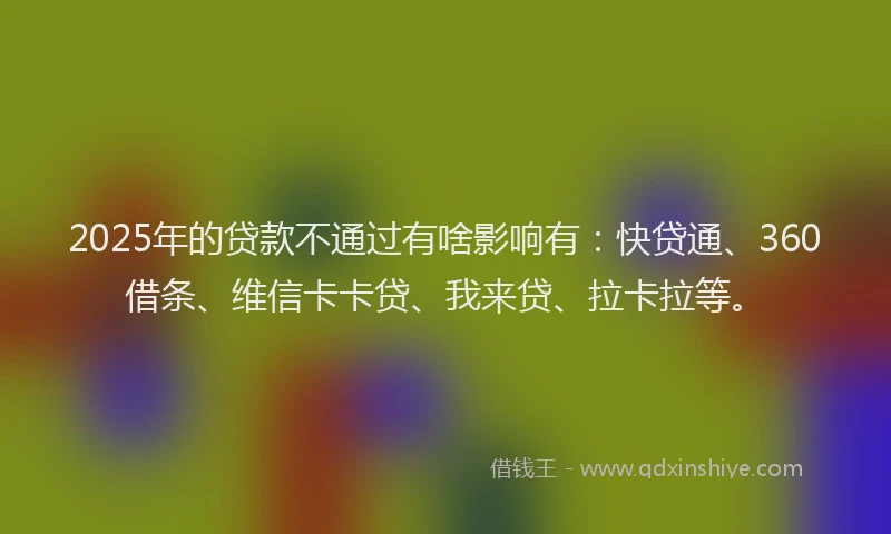 2025年的贷款不通过有啥影响有：快贷通、360借条、维信卡卡贷、我来贷、拉卡拉等。