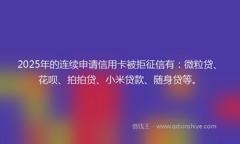 2025年的连续申请信用卡被拒征信有：微粒贷、花呗、拍拍贷、小米贷款、随身贷等。