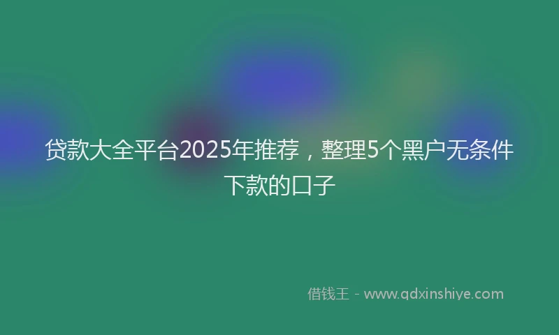 贷款大全平台2025年推荐，整理5个黑户无条件下款的口子