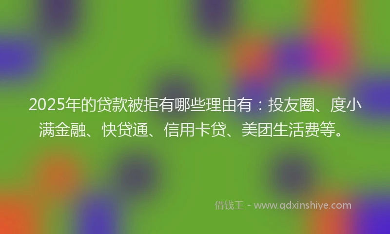 2025年的贷款被拒有哪些理由有：投友圈、度小满金融、快贷通、信用卡贷、美团生活费等。